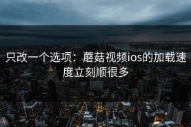 只改一个选项：蘑菇视频ios的加载速度立刻顺很多