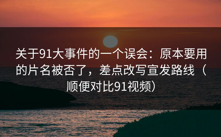 关于91大事件的一个误会：原本要用的片名被否了，差点改写宣发路线（顺便对比91视频）